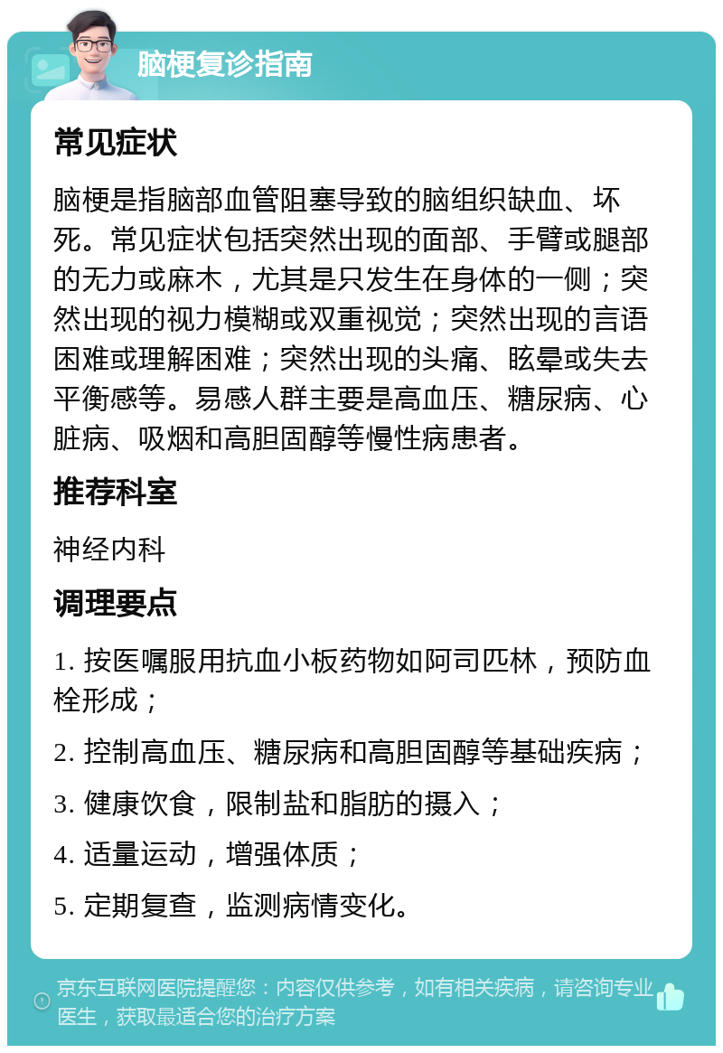 脑梗复诊指南 常见症状 脑梗是指脑部血管阻塞导致的脑组织缺血、坏死。常见症状包括突然出现的面部、手臂或腿部的无力或麻木，尤其是只发生在身体的一侧；突然出现的视力模糊或双重视觉；突然出现的言语困难或理解困难；突然出现的头痛、眩晕或失去平衡感等。易感人群主要是高血压、糖尿病、心脏病、吸烟和高胆固醇等慢性病患者。 推荐科室 神经内科 调理要点 1. 按医嘱服用抗血小板药物如阿司匹林，预防血栓形成； 2. 控制高血压、糖尿病和高胆固醇等基础疾病； 3. 健康饮食，限制盐和脂肪的摄入； 4. 适量运动，增强体质； 5. 定期复查，监测病情变化。