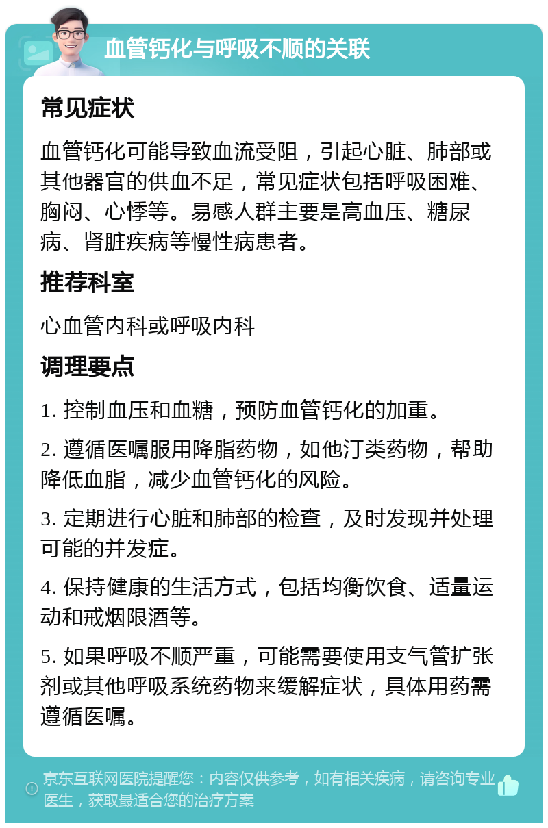 血管钙化与呼吸不顺的关联 常见症状 血管钙化可能导致血流受阻，引起心脏、肺部或其他器官的供血不足，常见症状包括呼吸困难、胸闷、心悸等。易感人群主要是高血压、糖尿病、肾脏疾病等慢性病患者。 推荐科室 心血管内科或呼吸内科 调理要点 1. 控制血压和血糖，预防血管钙化的加重。 2. 遵循医嘱服用降脂药物，如他汀类药物，帮助降低血脂，减少血管钙化的风险。 3. 定期进行心脏和肺部的检查，及时发现并处理可能的并发症。 4. 保持健康的生活方式，包括均衡饮食、适量运动和戒烟限酒等。 5. 如果呼吸不顺严重，可能需要使用支气管扩张剂或其他呼吸系统药物来缓解症状，具体用药需遵循医嘱。