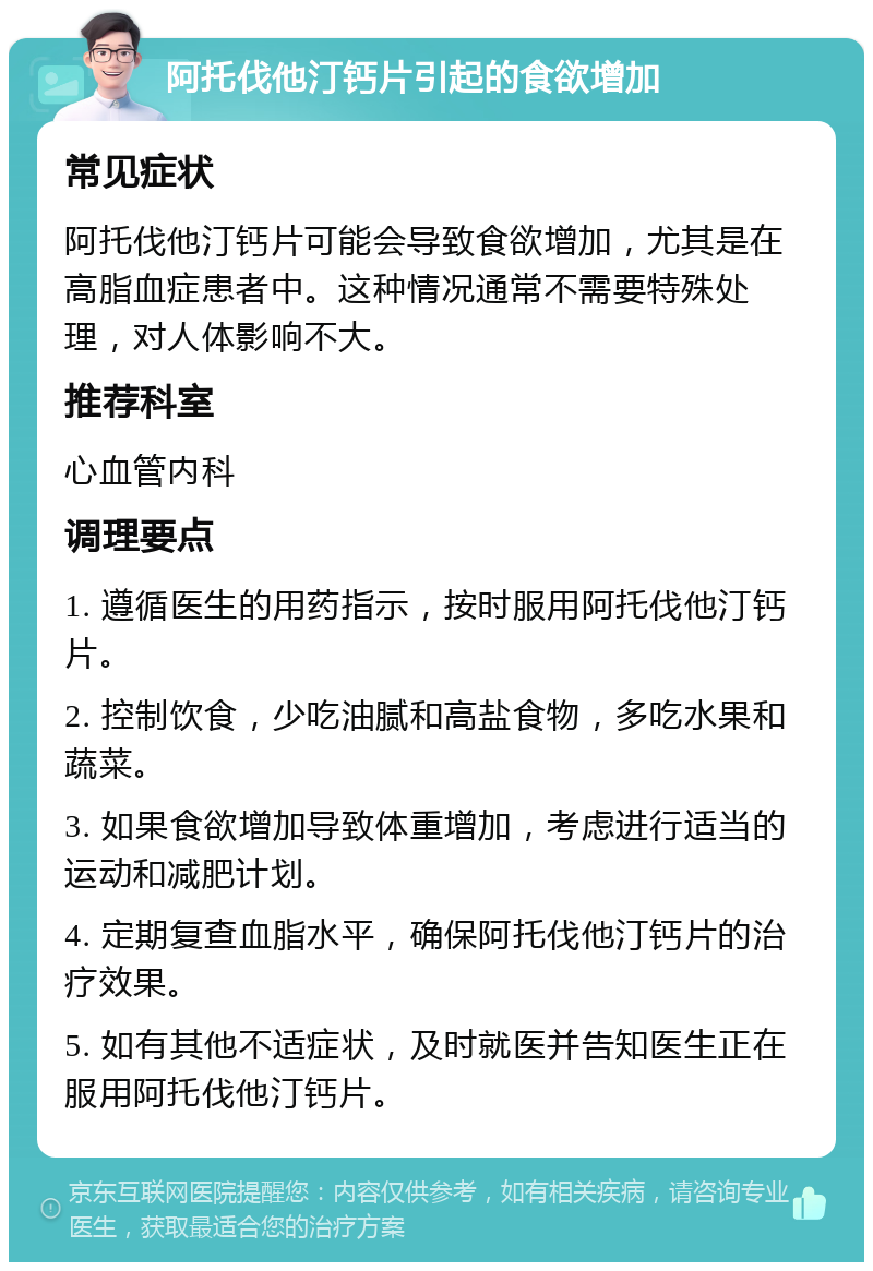 阿托伐他汀钙片引起的食欲增加 常见症状 阿托伐他汀钙片可能会导致食欲增加，尤其是在高脂血症患者中。这种情况通常不需要特殊处理，对人体影响不大。 推荐科室 心血管内科 调理要点 1. 遵循医生的用药指示，按时服用阿托伐他汀钙片。 2. 控制饮食，少吃油腻和高盐食物，多吃水果和蔬菜。 3. 如果食欲增加导致体重增加，考虑进行适当的运动和减肥计划。 4. 定期复查血脂水平，确保阿托伐他汀钙片的治疗效果。 5. 如有其他不适症状，及时就医并告知医生正在服用阿托伐他汀钙片。