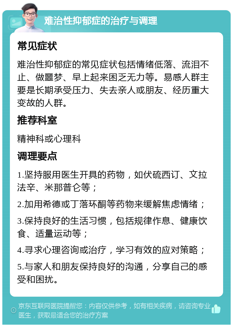 难治性抑郁症的治疗与调理 常见症状 难治性抑郁症的常见症状包括情绪低落、流泪不止、做噩梦、早上起来困乏无力等。易感人群主要是长期承受压力、失去亲人或朋友、经历重大变故的人群。 推荐科室 精神科或心理科 调理要点 1.坚持服用医生开具的药物，如伏硫西订、文拉法辛、米那普仑等； 2.加用希德或丁落环酮等药物来缓解焦虑情绪； 3.保持良好的生活习惯，包括规律作息、健康饮食、适量运动等； 4.寻求心理咨询或治疗，学习有效的应对策略； 5.与家人和朋友保持良好的沟通，分享自己的感受和困扰。