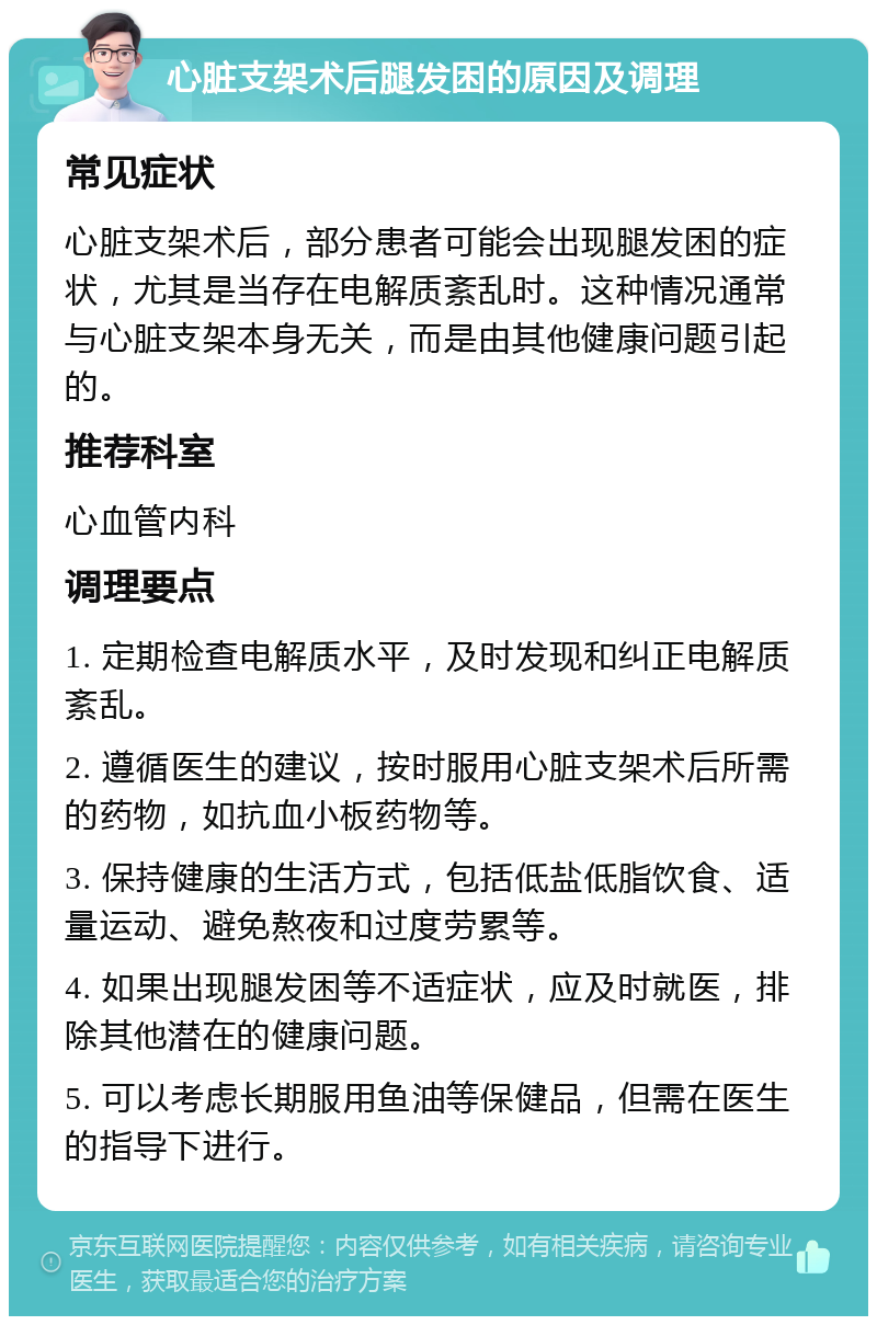 心脏支架术后腿发困的原因及调理 常见症状 心脏支架术后，部分患者可能会出现腿发困的症状，尤其是当存在电解质紊乱时。这种情况通常与心脏支架本身无关，而是由其他健康问题引起的。 推荐科室 心血管内科 调理要点 1. 定期检查电解质水平，及时发现和纠正电解质紊乱。 2. 遵循医生的建议，按时服用心脏支架术后所需的药物，如抗血小板药物等。 3. 保持健康的生活方式，包括低盐低脂饮食、适量运动、避免熬夜和过度劳累等。 4. 如果出现腿发困等不适症状，应及时就医，排除其他潜在的健康问题。 5. 可以考虑长期服用鱼油等保健品，但需在医生的指导下进行。