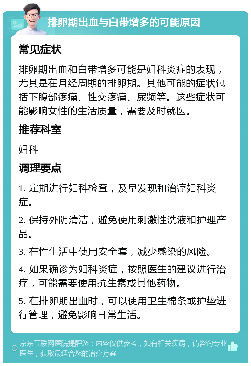 排卵期出血与白带增多的可能原因 常见症状 排卵期出血和白带增多可能是妇科炎症的表现，尤其是在月经周期的排卵期。其他可能的症状包括下腹部疼痛、性交疼痛、尿频等。这些症状可能影响女性的生活质量，需要及时就医。 推荐科室 妇科 调理要点 1. 定期进行妇科检查，及早发现和治疗妇科炎症。 2. 保持外阴清洁，避免使用刺激性洗液和护理产品。 3. 在性生活中使用安全套，减少感染的风险。 4. 如果确诊为妇科炎症，按照医生的建议进行治疗，可能需要使用抗生素或其他药物。 5. 在排卵期出血时，可以使用卫生棉条或护垫进行管理，避免影响日常生活。