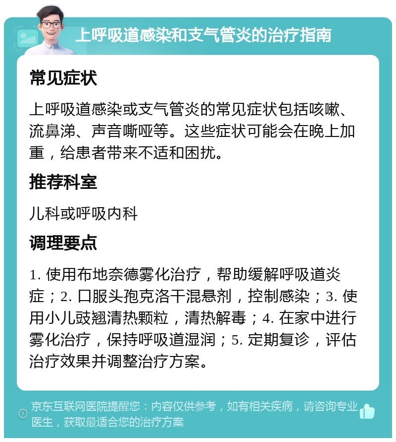 上呼吸道感染和支气管炎的治疗指南 常见症状 上呼吸道感染或支气管炎的常见症状包括咳嗽、流鼻涕、声音嘶哑等。这些症状可能会在晚上加重，给患者带来不适和困扰。 推荐科室 儿科或呼吸内科 调理要点 1. 使用布地奈德雾化治疗，帮助缓解呼吸道炎症；2. 口服头孢克洛干混悬剂，控制感染；3. 使用小儿豉翘清热颗粒，清热解毒；4. 在家中进行雾化治疗，保持呼吸道湿润；5. 定期复诊，评估治疗效果并调整治疗方案。