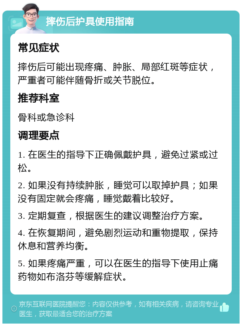 摔伤后护具使用指南 常见症状 摔伤后可能出现疼痛、肿胀、局部红斑等症状，严重者可能伴随骨折或关节脱位。 推荐科室 骨科或急诊科 调理要点 1. 在医生的指导下正确佩戴护具，避免过紧或过松。 2. 如果没有持续肿胀，睡觉可以取掉护具；如果没有固定就会疼痛，睡觉戴着比较好。 3. 定期复查，根据医生的建议调整治疗方案。 4. 在恢复期间，避免剧烈运动和重物提取，保持休息和营养均衡。 5. 如果疼痛严重，可以在医生的指导下使用止痛药物如布洛芬等缓解症状。