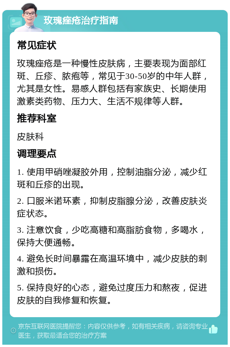 玫瑰痤疮治疗指南 常见症状 玫瑰痤疮是一种慢性皮肤病，主要表现为面部红斑、丘疹、脓疱等，常见于30-50岁的中年人群，尤其是女性。易感人群包括有家族史、长期使用激素类药物、压力大、生活不规律等人群。 推荐科室 皮肤科 调理要点 1. 使用甲硝唑凝胶外用，控制油脂分泌，减少红斑和丘疹的出现。 2. 口服米诺环素，抑制皮脂腺分泌，改善皮肤炎症状态。 3. 注意饮食，少吃高糖和高脂肪食物，多喝水，保持大便通畅。 4. 避免长时间暴露在高温环境中，减少皮肤的刺激和损伤。 5. 保持良好的心态，避免过度压力和熬夜，促进皮肤的自我修复和恢复。