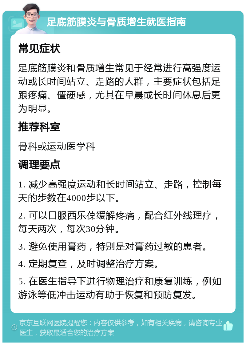 足底筋膜炎与骨质增生就医指南 常见症状 足底筋膜炎和骨质增生常见于经常进行高强度运动或长时间站立、走路的人群，主要症状包括足跟疼痛、僵硬感，尤其在早晨或长时间休息后更为明显。 推荐科室 骨科或运动医学科 调理要点 1. 减少高强度运动和长时间站立、走路，控制每天的步数在4000步以下。 2. 可以口服西乐葆缓解疼痛，配合红外线理疗，每天两次，每次30分钟。 3. 避免使用膏药，特别是对膏药过敏的患者。 4. 定期复查，及时调整治疗方案。 5. 在医生指导下进行物理治疗和康复训练，例如游泳等低冲击运动有助于恢复和预防复发。