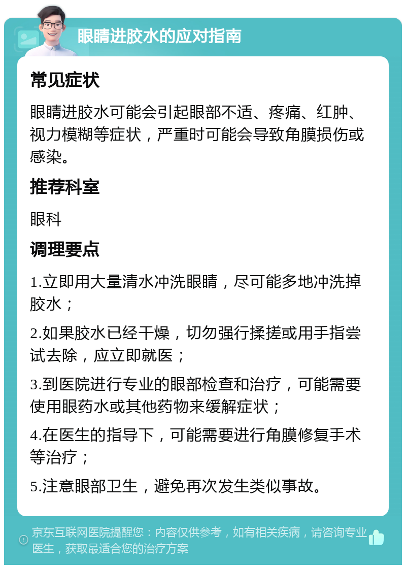 眼睛进胶水的应对指南 常见症状 眼睛进胶水可能会引起眼部不适、疼痛、红肿、视力模糊等症状，严重时可能会导致角膜损伤或感染。 推荐科室 眼科 调理要点 1.立即用大量清水冲洗眼睛，尽可能多地冲洗掉胶水； 2.如果胶水已经干燥，切勿强行揉搓或用手指尝试去除，应立即就医； 3.到医院进行专业的眼部检查和治疗，可能需要使用眼药水或其他药物来缓解症状； 4.在医生的指导下，可能需要进行角膜修复手术等治疗； 5.注意眼部卫生，避免再次发生类似事故。