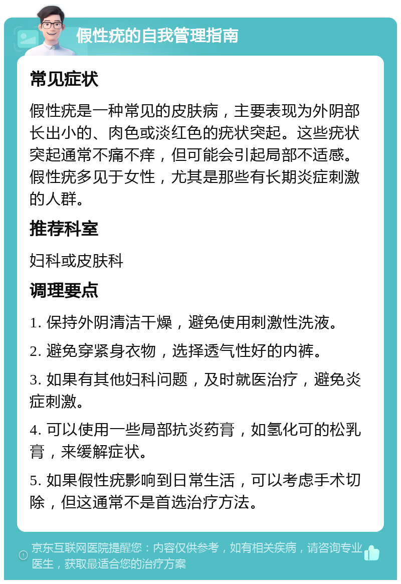 假性疣的自我管理指南 常见症状 假性疣是一种常见的皮肤病，主要表现为外阴部长出小的、肉色或淡红色的疣状突起。这些疣状突起通常不痛不痒，但可能会引起局部不适感。假性疣多见于女性，尤其是那些有长期炎症刺激的人群。 推荐科室 妇科或皮肤科 调理要点 1. 保持外阴清洁干燥，避免使用刺激性洗液。 2. 避免穿紧身衣物，选择透气性好的内裤。 3. 如果有其他妇科问题，及时就医治疗，避免炎症刺激。 4. 可以使用一些局部抗炎药膏，如氢化可的松乳膏，来缓解症状。 5. 如果假性疣影响到日常生活，可以考虑手术切除，但这通常不是首选治疗方法。