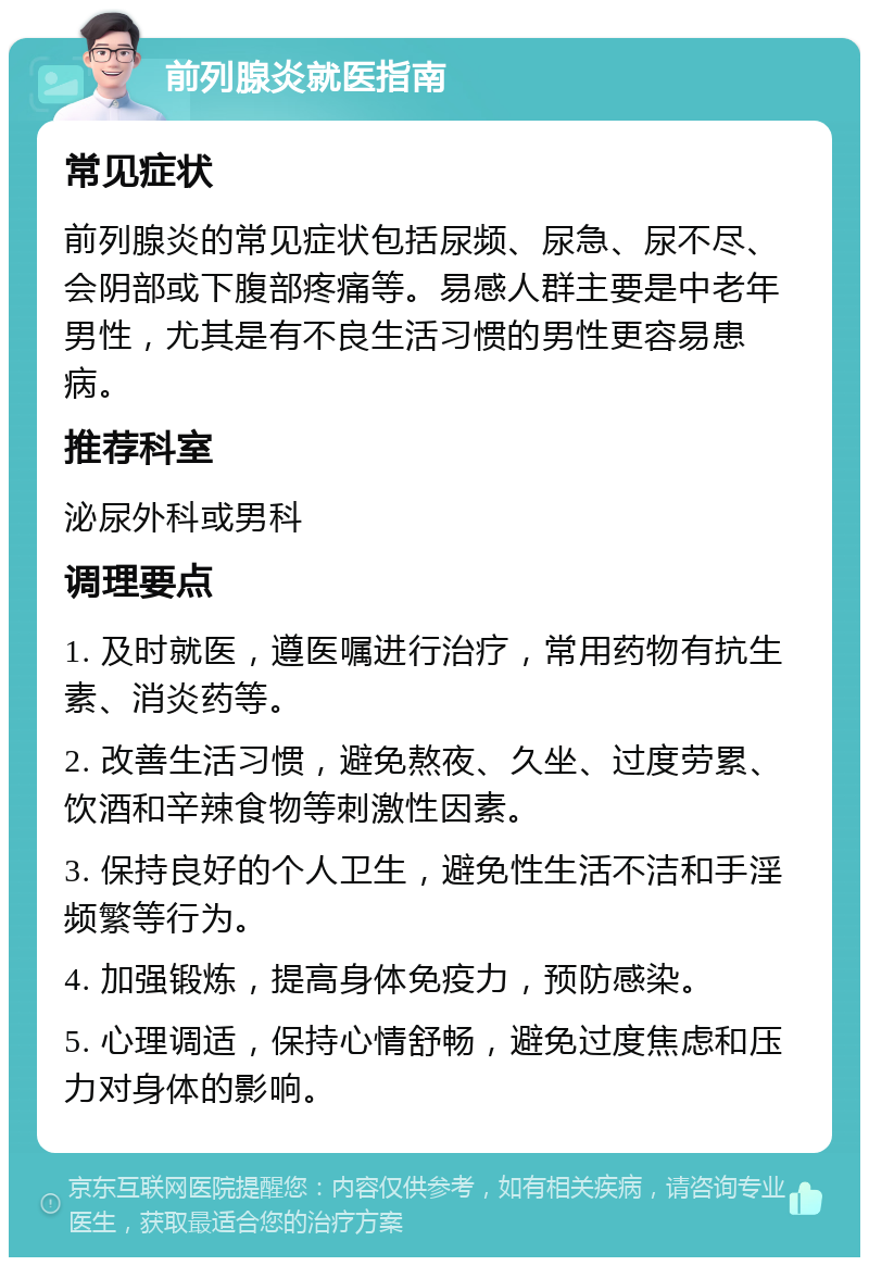 前列腺炎就医指南 常见症状 前列腺炎的常见症状包括尿频、尿急、尿不尽、会阴部或下腹部疼痛等。易感人群主要是中老年男性，尤其是有不良生活习惯的男性更容易患病。 推荐科室 泌尿外科或男科 调理要点 1. 及时就医，遵医嘱进行治疗，常用药物有抗生素、消炎药等。 2. 改善生活习惯，避免熬夜、久坐、过度劳累、饮酒和辛辣食物等刺激性因素。 3. 保持良好的个人卫生，避免性生活不洁和手淫频繁等行为。 4. 加强锻炼，提高身体免疫力，预防感染。 5. 心理调适，保持心情舒畅，避免过度焦虑和压力对身体的影响。