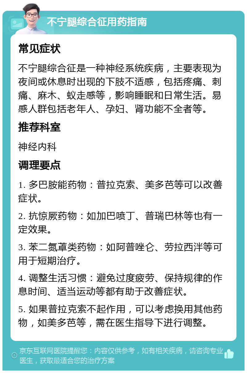 不宁腿综合征用药指南 常见症状 不宁腿综合征是一种神经系统疾病，主要表现为夜间或休息时出现的下肢不适感，包括疼痛、刺痛、麻木、蚁走感等，影响睡眠和日常生活。易感人群包括老年人、孕妇、肾功能不全者等。 推荐科室 神经内科 调理要点 1. 多巴胺能药物：普拉克索、美多芭等可以改善症状。 2. 抗惊厥药物：如加巴喷丁、普瑞巴林等也有一定效果。 3. 苯二氮䓬类药物：如阿普唑仑、劳拉西泮等可用于短期治疗。 4. 调整生活习惯：避免过度疲劳、保持规律的作息时间、适当运动等都有助于改善症状。 5. 如果普拉克索不起作用，可以考虑换用其他药物，如美多芭等，需在医生指导下进行调整。