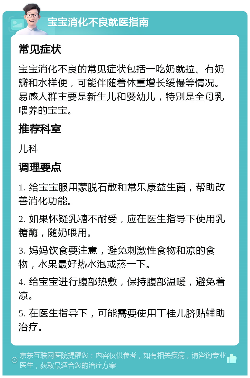 宝宝消化不良就医指南 常见症状 宝宝消化不良的常见症状包括一吃奶就拉、有奶瓣和水样便，可能伴随着体重增长缓慢等情况。易感人群主要是新生儿和婴幼儿，特别是全母乳喂养的宝宝。 推荐科室 儿科 调理要点 1. 给宝宝服用蒙脱石散和常乐康益生菌，帮助改善消化功能。 2. 如果怀疑乳糖不耐受，应在医生指导下使用乳糖酶，随奶喂用。 3. 妈妈饮食要注意，避免刺激性食物和凉的食物，水果最好热水泡或蒸一下。 4. 给宝宝进行腹部热敷，保持腹部温暖，避免着凉。 5. 在医生指导下，可能需要使用丁桂儿脐贴辅助治疗。