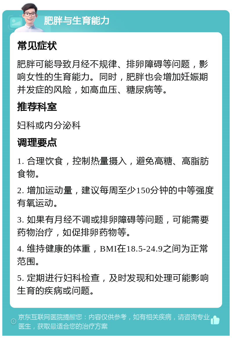 肥胖与生育能力 常见症状 肥胖可能导致月经不规律、排卵障碍等问题，影响女性的生育能力。同时，肥胖也会增加妊娠期并发症的风险，如高血压、糖尿病等。 推荐科室 妇科或内分泌科 调理要点 1. 合理饮食，控制热量摄入，避免高糖、高脂肪食物。 2. 增加运动量，建议每周至少150分钟的中等强度有氧运动。 3. 如果有月经不调或排卵障碍等问题，可能需要药物治疗，如促排卵药物等。 4. 维持健康的体重，BMI在18.5-24.9之间为正常范围。 5. 定期进行妇科检查，及时发现和处理可能影响生育的疾病或问题。