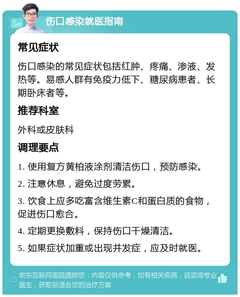 伤口感染就医指南 常见症状 伤口感染的常见症状包括红肿、疼痛、渗液、发热等。易感人群有免疫力低下、糖尿病患者、长期卧床者等。 推荐科室 外科或皮肤科 调理要点 1. 使用复方黄柏液涂剂清洁伤口，预防感染。 2. 注意休息，避免过度劳累。 3. 饮食上应多吃富含维生素C和蛋白质的食物，促进伤口愈合。 4. 定期更换敷料，保持伤口干燥清洁。 5. 如果症状加重或出现并发症，应及时就医。