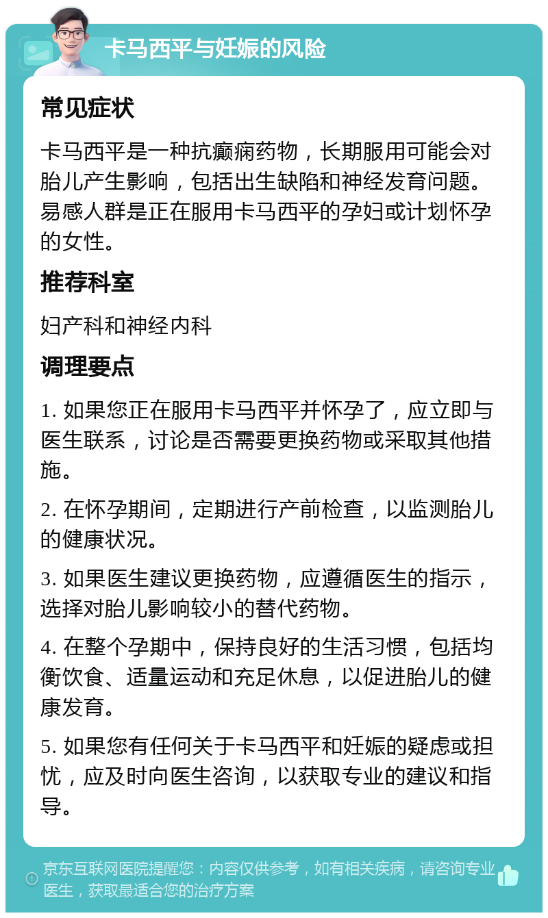 卡马西平与妊娠的风险 常见症状 卡马西平是一种抗癫痫药物，长期服用可能会对胎儿产生影响，包括出生缺陷和神经发育问题。易感人群是正在服用卡马西平的孕妇或计划怀孕的女性。 推荐科室 妇产科和神经内科 调理要点 1. 如果您正在服用卡马西平并怀孕了，应立即与医生联系，讨论是否需要更换药物或采取其他措施。 2. 在怀孕期间，定期进行产前检查，以监测胎儿的健康状况。 3. 如果医生建议更换药物，应遵循医生的指示，选择对胎儿影响较小的替代药物。 4. 在整个孕期中，保持良好的生活习惯，包括均衡饮食、适量运动和充足休息，以促进胎儿的健康发育。 5. 如果您有任何关于卡马西平和妊娠的疑虑或担忧，应及时向医生咨询，以获取专业的建议和指导。