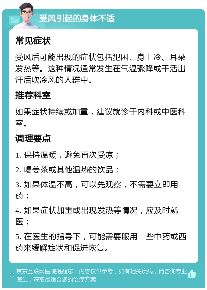 受风引起的身体不适 常见症状 受风后可能出现的症状包括犯困、身上冷、耳朵发热等。这种情况通常发生在气温骤降或干活出汗后吹冷风的人群中。 推荐科室 如果症状持续或加重，建议就诊于内科或中医科室。 调理要点 1. 保持温暖，避免再次受凉； 2. 喝姜茶或其他温热的饮品； 3. 如果体温不高，可以先观察，不需要立即用药； 4. 如果症状加重或出现发热等情况，应及时就医； 5. 在医生的指导下，可能需要服用一些中药或西药来缓解症状和促进恢复。