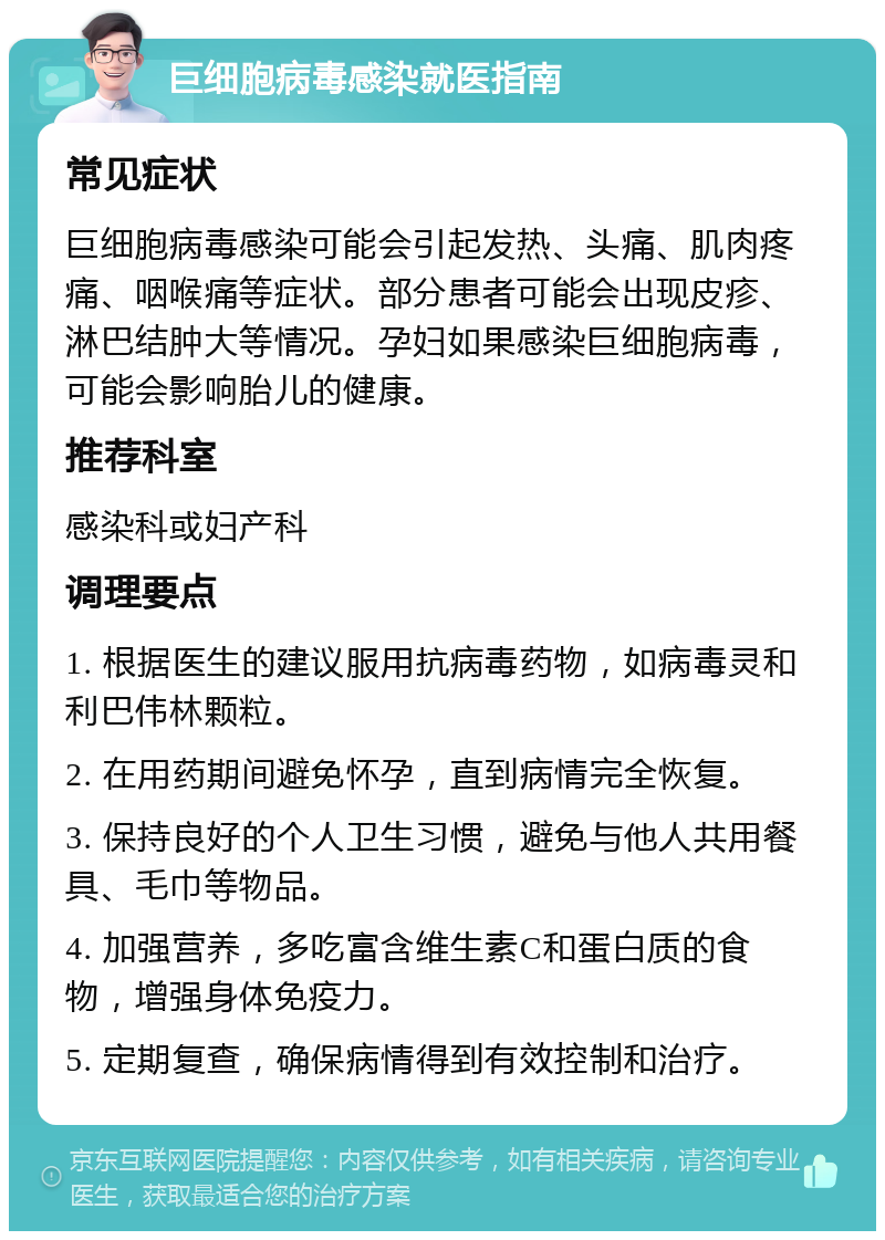 巨细胞病毒感染就医指南 常见症状 巨细胞病毒感染可能会引起发热、头痛、肌肉疼痛、咽喉痛等症状。部分患者可能会出现皮疹、淋巴结肿大等情况。孕妇如果感染巨细胞病毒，可能会影响胎儿的健康。 推荐科室 感染科或妇产科 调理要点 1. 根据医生的建议服用抗病毒药物，如病毒灵和利巴伟林颗粒。 2. 在用药期间避免怀孕，直到病情完全恢复。 3. 保持良好的个人卫生习惯，避免与他人共用餐具、毛巾等物品。 4. 加强营养，多吃富含维生素C和蛋白质的食物，增强身体免疫力。 5. 定期复查，确保病情得到有效控制和治疗。