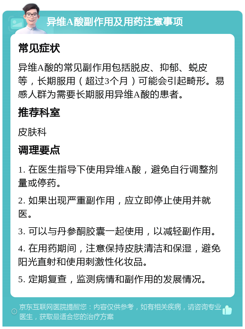 异维A酸副作用及用药注意事项 常见症状 异维A酸的常见副作用包括脱皮、抑郁、蜕皮等，长期服用（超过3个月）可能会引起畸形。易感人群为需要长期服用异维A酸的患者。 推荐科室 皮肤科 调理要点 1. 在医生指导下使用异维A酸，避免自行调整剂量或停药。 2. 如果出现严重副作用，应立即停止使用并就医。 3. 可以与丹参酮胶囊一起使用，以减轻副作用。 4. 在用药期间，注意保持皮肤清洁和保湿，避免阳光直射和使用刺激性化妆品。 5. 定期复查，监测病情和副作用的发展情况。