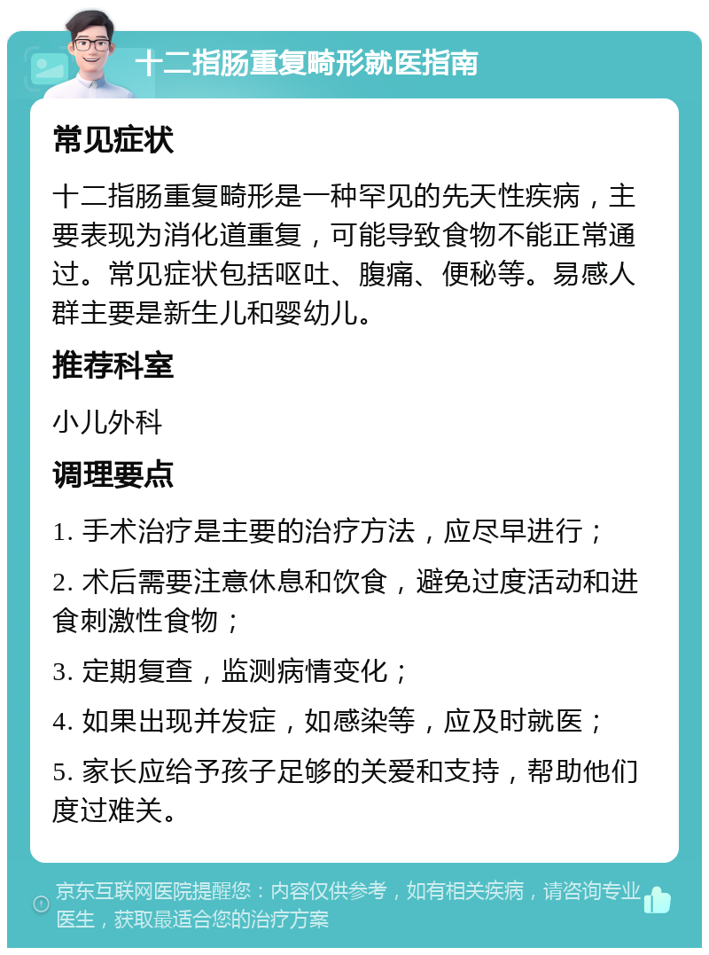 十二指肠重复畸形就医指南 常见症状 十二指肠重复畸形是一种罕见的先天性疾病，主要表现为消化道重复，可能导致食物不能正常通过。常见症状包括呕吐、腹痛、便秘等。易感人群主要是新生儿和婴幼儿。 推荐科室 小儿外科 调理要点 1. 手术治疗是主要的治疗方法，应尽早进行； 2. 术后需要注意休息和饮食，避免过度活动和进食刺激性食物； 3. 定期复查，监测病情变化； 4. 如果出现并发症，如感染等，应及时就医； 5. 家长应给予孩子足够的关爱和支持，帮助他们度过难关。