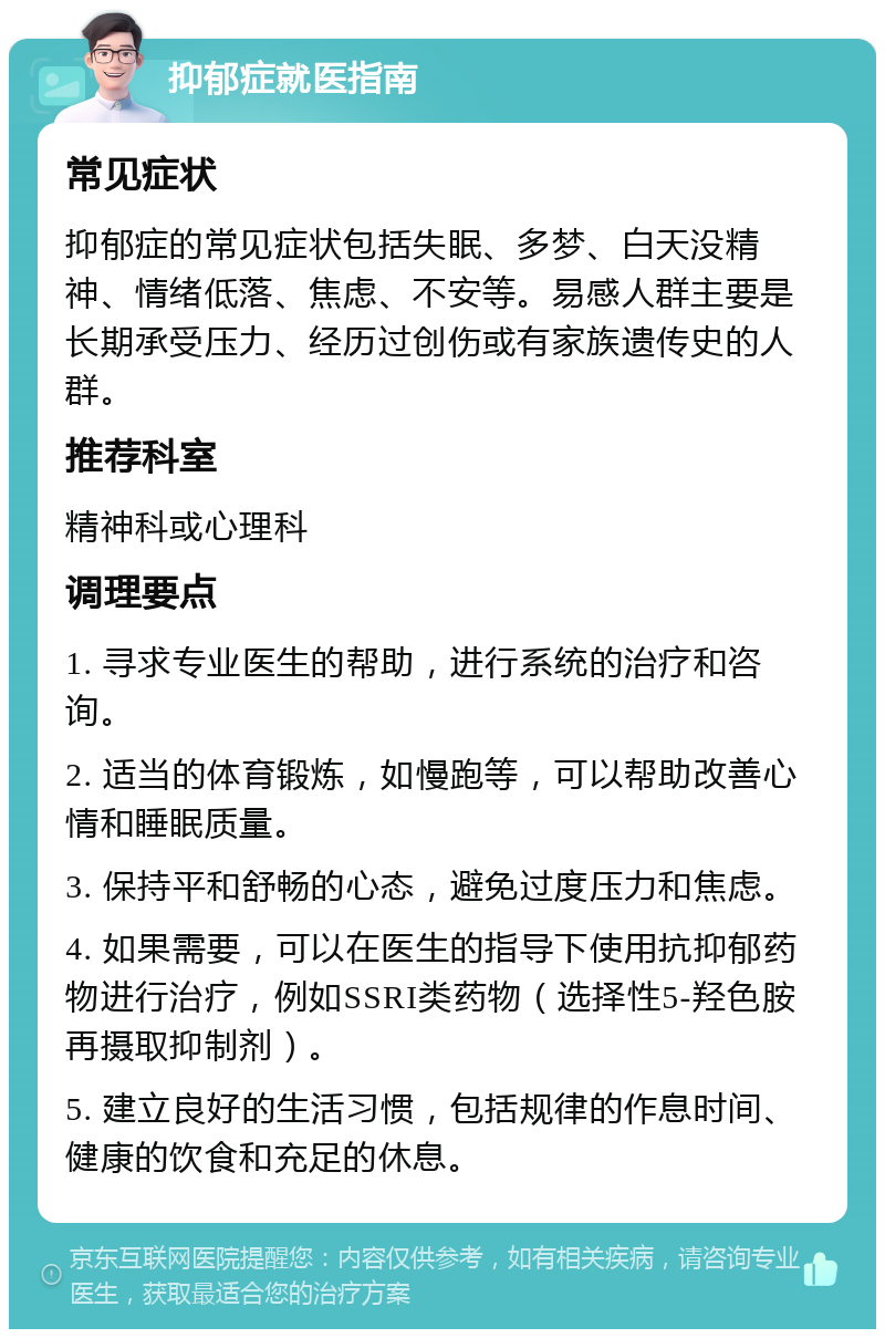 抑郁症就医指南 常见症状 抑郁症的常见症状包括失眠、多梦、白天没精神、情绪低落、焦虑、不安等。易感人群主要是长期承受压力、经历过创伤或有家族遗传史的人群。 推荐科室 精神科或心理科 调理要点 1. 寻求专业医生的帮助，进行系统的治疗和咨询。 2. 适当的体育锻炼，如慢跑等，可以帮助改善心情和睡眠质量。 3. 保持平和舒畅的心态，避免过度压力和焦虑。 4. 如果需要，可以在医生的指导下使用抗抑郁药物进行治疗，例如SSRI类药物（选择性5-羟色胺再摄取抑制剂）。 5. 建立良好的生活习惯，包括规律的作息时间、健康的饮食和充足的休息。