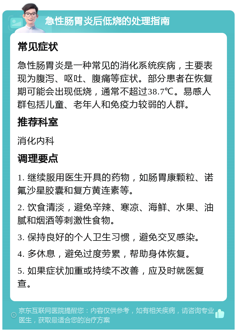 急性肠胃炎后低烧的处理指南 常见症状 急性肠胃炎是一种常见的消化系统疾病，主要表现为腹泻、呕吐、腹痛等症状。部分患者在恢复期可能会出现低烧，通常不超过38.7℃。易感人群包括儿童、老年人和免疫力较弱的人群。 推荐科室 消化内科 调理要点 1. 继续服用医生开具的药物，如肠胃康颗粒、诺氟沙星胶囊和复方黄连素等。 2. 饮食清淡，避免辛辣、寒凉、海鲜、水果、油腻和烟酒等刺激性食物。 3. 保持良好的个人卫生习惯，避免交叉感染。 4. 多休息，避免过度劳累，帮助身体恢复。 5. 如果症状加重或持续不改善，应及时就医复查。