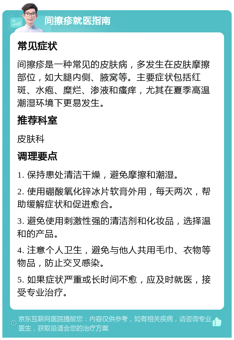 间擦疹就医指南 常见症状 间擦疹是一种常见的皮肤病，多发生在皮肤摩擦部位，如大腿内侧、腋窝等。主要症状包括红斑、水疱、糜烂、渗液和瘙痒，尤其在夏季高温潮湿环境下更易发生。 推荐科室 皮肤科 调理要点 1. 保持患处清洁干燥，避免摩擦和潮湿。 2. 使用硼酸氧化锌冰片软膏外用，每天两次，帮助缓解症状和促进愈合。 3. 避免使用刺激性强的清洁剂和化妆品，选择温和的产品。 4. 注意个人卫生，避免与他人共用毛巾、衣物等物品，防止交叉感染。 5. 如果症状严重或长时间不愈，应及时就医，接受专业治疗。