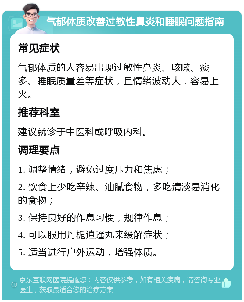 气郁体质改善过敏性鼻炎和睡眠问题指南 常见症状 气郁体质的人容易出现过敏性鼻炎、咳嗽、痰多、睡眠质量差等症状，且情绪波动大，容易上火。 推荐科室 建议就诊于中医科或呼吸内科。 调理要点 1. 调整情绪，避免过度压力和焦虑； 2. 饮食上少吃辛辣、油腻食物，多吃清淡易消化的食物； 3. 保持良好的作息习惯，规律作息； 4. 可以服用丹栀逍遥丸来缓解症状； 5. 适当进行户外运动，增强体质。