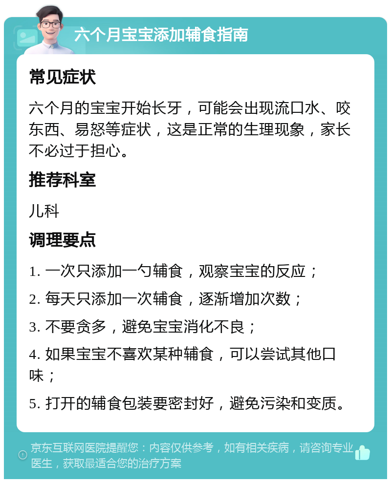 六个月宝宝添加辅食指南 常见症状 六个月的宝宝开始长牙，可能会出现流口水、咬东西、易怒等症状，这是正常的生理现象，家长不必过于担心。 推荐科室 儿科 调理要点 1. 一次只添加一勺辅食，观察宝宝的反应； 2. 每天只添加一次辅食，逐渐增加次数； 3. 不要贪多，避免宝宝消化不良； 4. 如果宝宝不喜欢某种辅食，可以尝试其他口味； 5. 打开的辅食包装要密封好，避免污染和变质。