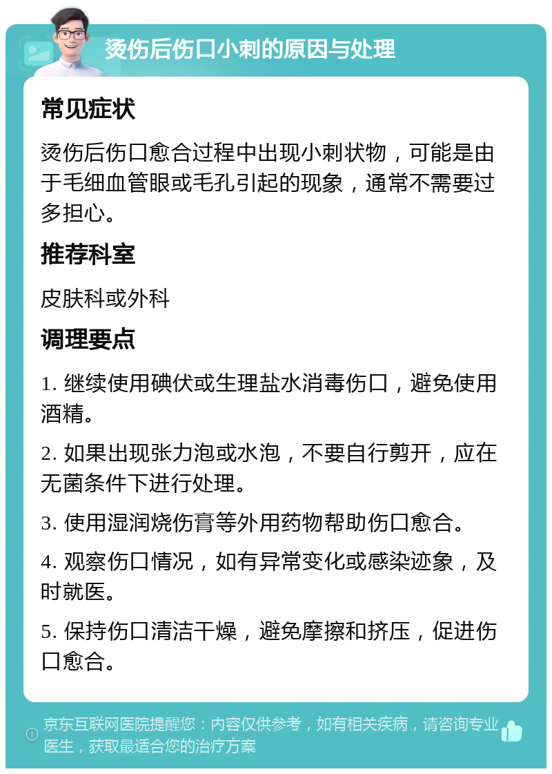 烫伤后伤口小刺的原因与处理 常见症状 烫伤后伤口愈合过程中出现小刺状物，可能是由于毛细血管眼或毛孔引起的现象，通常不需要过多担心。 推荐科室 皮肤科或外科 调理要点 1. 继续使用碘伏或生理盐水消毒伤口，避免使用酒精。 2. 如果出现张力泡或水泡，不要自行剪开，应在无菌条件下进行处理。 3. 使用湿润烧伤膏等外用药物帮助伤口愈合。 4. 观察伤口情况，如有异常变化或感染迹象，及时就医。 5. 保持伤口清洁干燥，避免摩擦和挤压，促进伤口愈合。