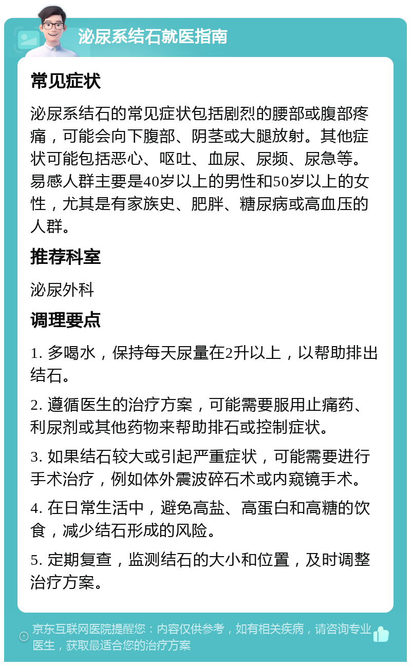 泌尿系结石就医指南 常见症状 泌尿系结石的常见症状包括剧烈的腰部或腹部疼痛，可能会向下腹部、阴茎或大腿放射。其他症状可能包括恶心、呕吐、血尿、尿频、尿急等。易感人群主要是40岁以上的男性和50岁以上的女性，尤其是有家族史、肥胖、糖尿病或高血压的人群。 推荐科室 泌尿外科 调理要点 1. 多喝水，保持每天尿量在2升以上，以帮助排出结石。 2. 遵循医生的治疗方案，可能需要服用止痛药、利尿剂或其他药物来帮助排石或控制症状。 3. 如果结石较大或引起严重症状，可能需要进行手术治疗，例如体外震波碎石术或内窥镜手术。 4. 在日常生活中，避免高盐、高蛋白和高糖的饮食，减少结石形成的风险。 5. 定期复查，监测结石的大小和位置，及时调整治疗方案。