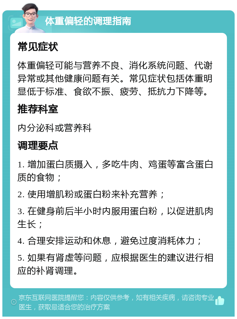 体重偏轻的调理指南 常见症状 体重偏轻可能与营养不良、消化系统问题、代谢异常或其他健康问题有关。常见症状包括体重明显低于标准、食欲不振、疲劳、抵抗力下降等。 推荐科室 内分泌科或营养科 调理要点 1. 增加蛋白质摄入，多吃牛肉、鸡蛋等富含蛋白质的食物； 2. 使用增肌粉或蛋白粉来补充营养； 3. 在健身前后半小时内服用蛋白粉，以促进肌肉生长； 4. 合理安排运动和休息，避免过度消耗体力； 5. 如果有肾虚等问题，应根据医生的建议进行相应的补肾调理。