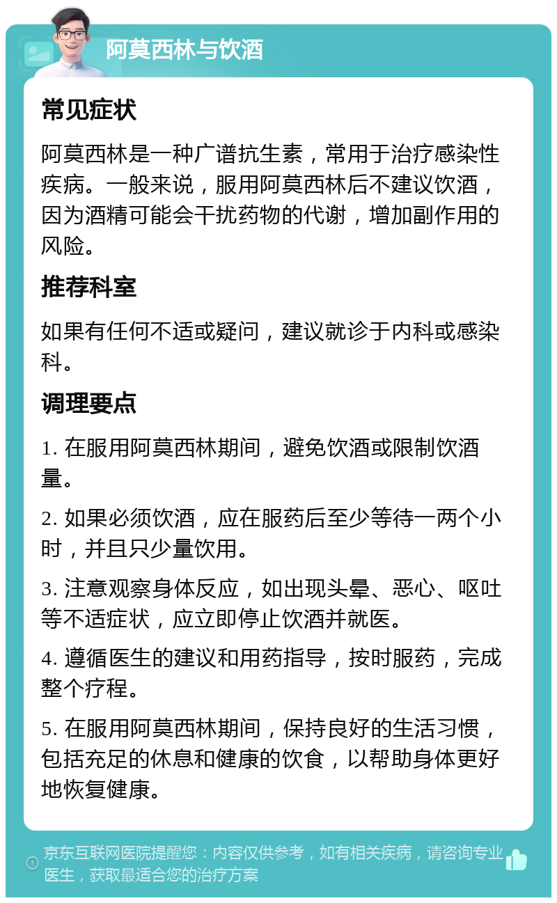 阿莫西林与饮酒 常见症状 阿莫西林是一种广谱抗生素，常用于治疗感染性疾病。一般来说，服用阿莫西林后不建议饮酒，因为酒精可能会干扰药物的代谢，增加副作用的风险。 推荐科室 如果有任何不适或疑问，建议就诊于内科或感染科。 调理要点 1. 在服用阿莫西林期间，避免饮酒或限制饮酒量。 2. 如果必须饮酒，应在服药后至少等待一两个小时，并且只少量饮用。 3. 注意观察身体反应，如出现头晕、恶心、呕吐等不适症状，应立即停止饮酒并就医。 4. 遵循医生的建议和用药指导，按时服药，完成整个疗程。 5. 在服用阿莫西林期间，保持良好的生活习惯，包括充足的休息和健康的饮食，以帮助身体更好地恢复健康。