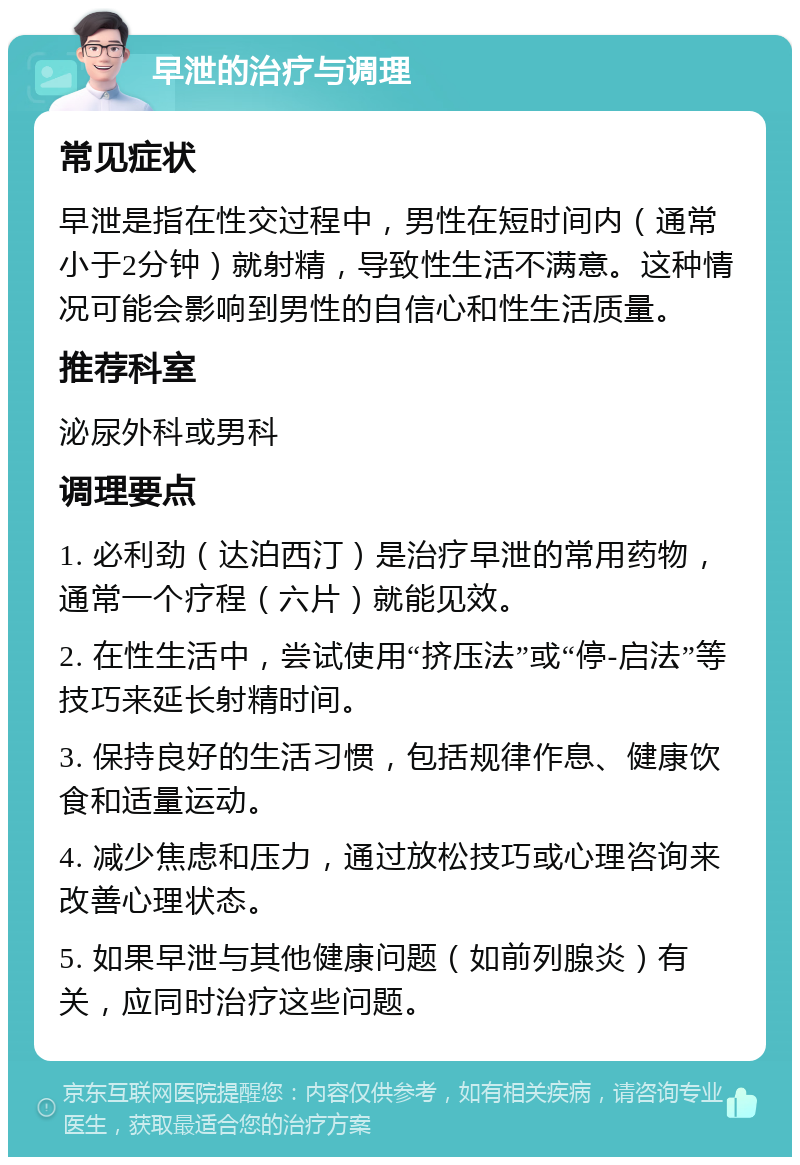 早泄的治疗与调理 常见症状 早泄是指在性交过程中，男性在短时间内（通常小于2分钟）就射精，导致性生活不满意。这种情况可能会影响到男性的自信心和性生活质量。 推荐科室 泌尿外科或男科 调理要点 1. 必利劲（达泊西汀）是治疗早泄的常用药物，通常一个疗程（六片）就能见效。 2. 在性生活中，尝试使用“挤压法”或“停-启法”等技巧来延长射精时间。 3. 保持良好的生活习惯，包括规律作息、健康饮食和适量运动。 4. 减少焦虑和压力，通过放松技巧或心理咨询来改善心理状态。 5. 如果早泄与其他健康问题（如前列腺炎）有关，应同时治疗这些问题。