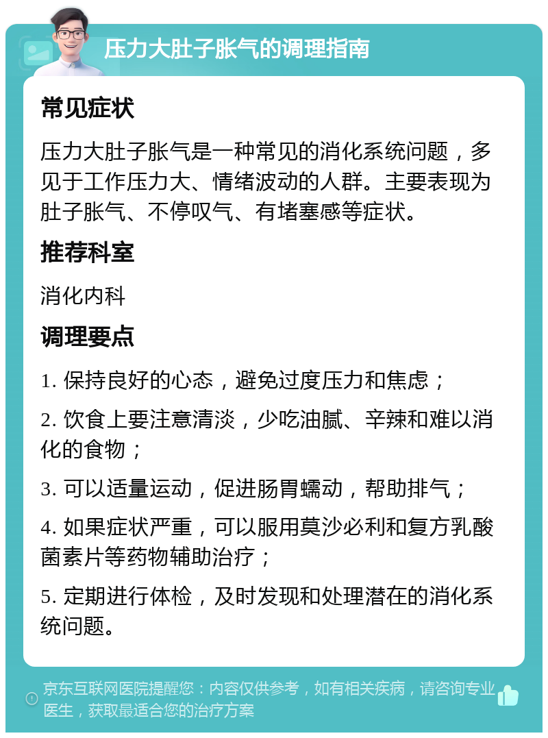 压力大肚子胀气的调理指南 常见症状 压力大肚子胀气是一种常见的消化系统问题，多见于工作压力大、情绪波动的人群。主要表现为肚子胀气、不停叹气、有堵塞感等症状。 推荐科室 消化内科 调理要点 1. 保持良好的心态，避免过度压力和焦虑； 2. 饮食上要注意清淡，少吃油腻、辛辣和难以消化的食物； 3. 可以适量运动，促进肠胃蠕动，帮助排气； 4. 如果症状严重，可以服用莫沙必利和复方乳酸菌素片等药物辅助治疗； 5. 定期进行体检，及时发现和处理潜在的消化系统问题。