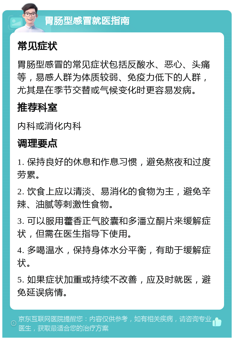 胃肠型感冒就医指南 常见症状 胃肠型感冒的常见症状包括反酸水、恶心、头痛等，易感人群为体质较弱、免疫力低下的人群，尤其是在季节交替或气候变化时更容易发病。 推荐科室 内科或消化内科 调理要点 1. 保持良好的休息和作息习惯，避免熬夜和过度劳累。 2. 饮食上应以清淡、易消化的食物为主，避免辛辣、油腻等刺激性食物。 3. 可以服用藿香正气胶囊和多潘立酮片来缓解症状，但需在医生指导下使用。 4. 多喝温水，保持身体水分平衡，有助于缓解症状。 5. 如果症状加重或持续不改善，应及时就医，避免延误病情。