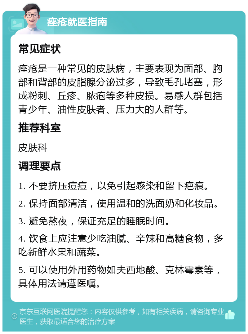 痤疮就医指南 常见症状 痤疮是一种常见的皮肤病，主要表现为面部、胸部和背部的皮脂腺分泌过多，导致毛孔堵塞，形成粉刺、丘疹、脓疱等多种皮损。易感人群包括青少年、油性皮肤者、压力大的人群等。 推荐科室 皮肤科 调理要点 1. 不要挤压痘痘，以免引起感染和留下疤痕。 2. 保持面部清洁，使用温和的洗面奶和化妆品。 3. 避免熬夜，保证充足的睡眠时间。 4. 饮食上应注意少吃油腻、辛辣和高糖食物，多吃新鲜水果和蔬菜。 5. 可以使用外用药物如夫西地酸、克林霉素等，具体用法请遵医嘱。