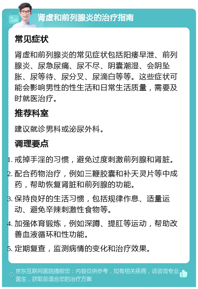 肾虚和前列腺炎的治疗指南 常见症状 肾虚和前列腺炎的常见症状包括阳痿早泄、前列腺炎、尿急尿痛、尿不尽、阴囊潮湿、会阴坠胀、尿等待、尿分叉、尿滴白等等。这些症状可能会影响男性的性生活和日常生活质量，需要及时就医治疗。 推荐科室 建议就诊男科或泌尿外科。 调理要点 戒掉手淫的习惯，避免过度刺激前列腺和肾脏。 配合药物治疗，例如三鞭胶囊和补天灵片等中成药，帮助恢复肾脏和前列腺的功能。 保持良好的生活习惯，包括规律作息、适量运动、避免辛辣刺激性食物等。 加强体育锻炼，例如深蹲、提肛等运动，帮助改善血液循环和性功能。 定期复查，监测病情的变化和治疗效果。