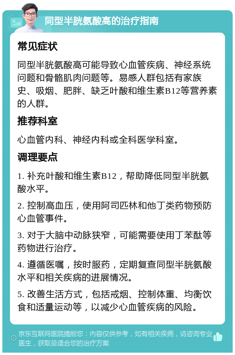 同型半胱氨酸高的治疗指南 常见症状 同型半胱氨酸高可能导致心血管疾病、神经系统问题和骨骼肌肉问题等。易感人群包括有家族史、吸烟、肥胖、缺乏叶酸和维生素B12等营养素的人群。 推荐科室 心血管内科、神经内科或全科医学科室。 调理要点 1. 补充叶酸和维生素B12，帮助降低同型半胱氨酸水平。 2. 控制高血压，使用阿司匹林和他丁类药物预防心血管事件。 3. 对于大脑中动脉狭窄，可能需要使用丁苯酞等药物进行治疗。 4. 遵循医嘱，按时服药，定期复查同型半胱氨酸水平和相关疾病的进展情况。 5. 改善生活方式，包括戒烟、控制体重、均衡饮食和适量运动等，以减少心血管疾病的风险。