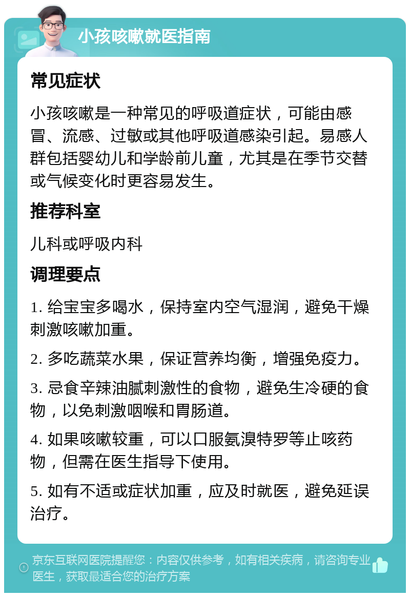 小孩咳嗽就医指南 常见症状 小孩咳嗽是一种常见的呼吸道症状，可能由感冒、流感、过敏或其他呼吸道感染引起。易感人群包括婴幼儿和学龄前儿童，尤其是在季节交替或气候变化时更容易发生。 推荐科室 儿科或呼吸内科 调理要点 1. 给宝宝多喝水，保持室内空气湿润，避免干燥刺激咳嗽加重。 2. 多吃蔬菜水果，保证营养均衡，增强免疫力。 3. 忌食辛辣油腻刺激性的食物，避免生冷硬的食物，以免刺激咽喉和胃肠道。 4. 如果咳嗽较重，可以口服氨溴特罗等止咳药物，但需在医生指导下使用。 5. 如有不适或症状加重，应及时就医，避免延误治疗。