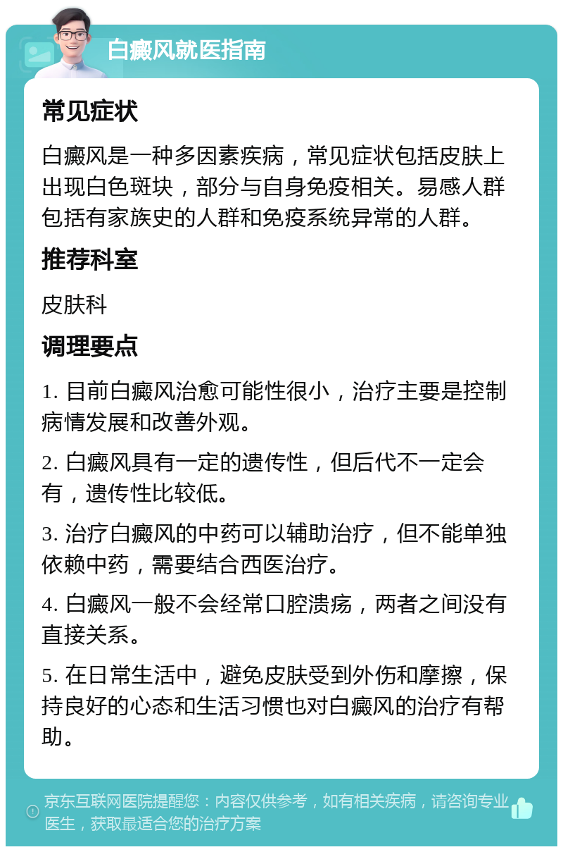 白癜风就医指南 常见症状 白癜风是一种多因素疾病，常见症状包括皮肤上出现白色斑块，部分与自身免疫相关。易感人群包括有家族史的人群和免疫系统异常的人群。 推荐科室 皮肤科 调理要点 1. 目前白癜风治愈可能性很小，治疗主要是控制病情发展和改善外观。 2. 白癜风具有一定的遗传性，但后代不一定会有，遗传性比较低。 3. 治疗白癜风的中药可以辅助治疗，但不能单独依赖中药，需要结合西医治疗。 4. 白癜风一般不会经常口腔溃疡，两者之间没有直接关系。 5. 在日常生活中，避免皮肤受到外伤和摩擦，保持良好的心态和生活习惯也对白癜风的治疗有帮助。