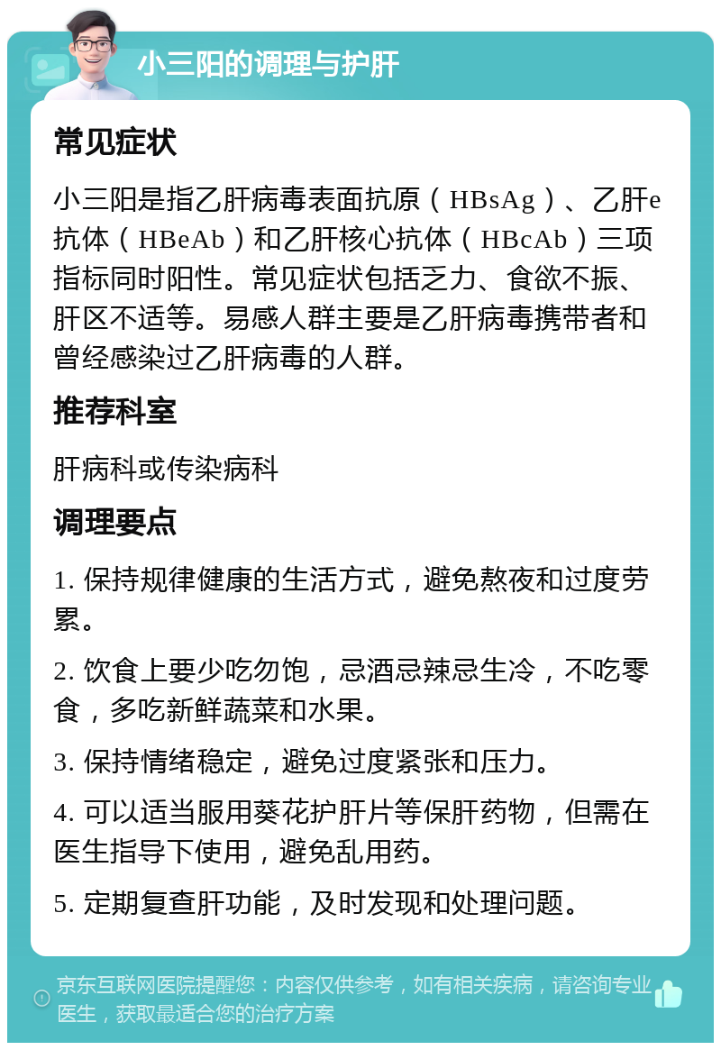 小三阳的调理与护肝 常见症状 小三阳是指乙肝病毒表面抗原（HBsAg）、乙肝e抗体（HBeAb）和乙肝核心抗体（HBcAb）三项指标同时阳性。常见症状包括乏力、食欲不振、肝区不适等。易感人群主要是乙肝病毒携带者和曾经感染过乙肝病毒的人群。 推荐科室 肝病科或传染病科 调理要点 1. 保持规律健康的生活方式，避免熬夜和过度劳累。 2. 饮食上要少吃勿饱，忌酒忌辣忌生冷，不吃零食，多吃新鲜蔬菜和水果。 3. 保持情绪稳定，避免过度紧张和压力。 4. 可以适当服用葵花护肝片等保肝药物，但需在医生指导下使用，避免乱用药。 5. 定期复查肝功能，及时发现和处理问题。