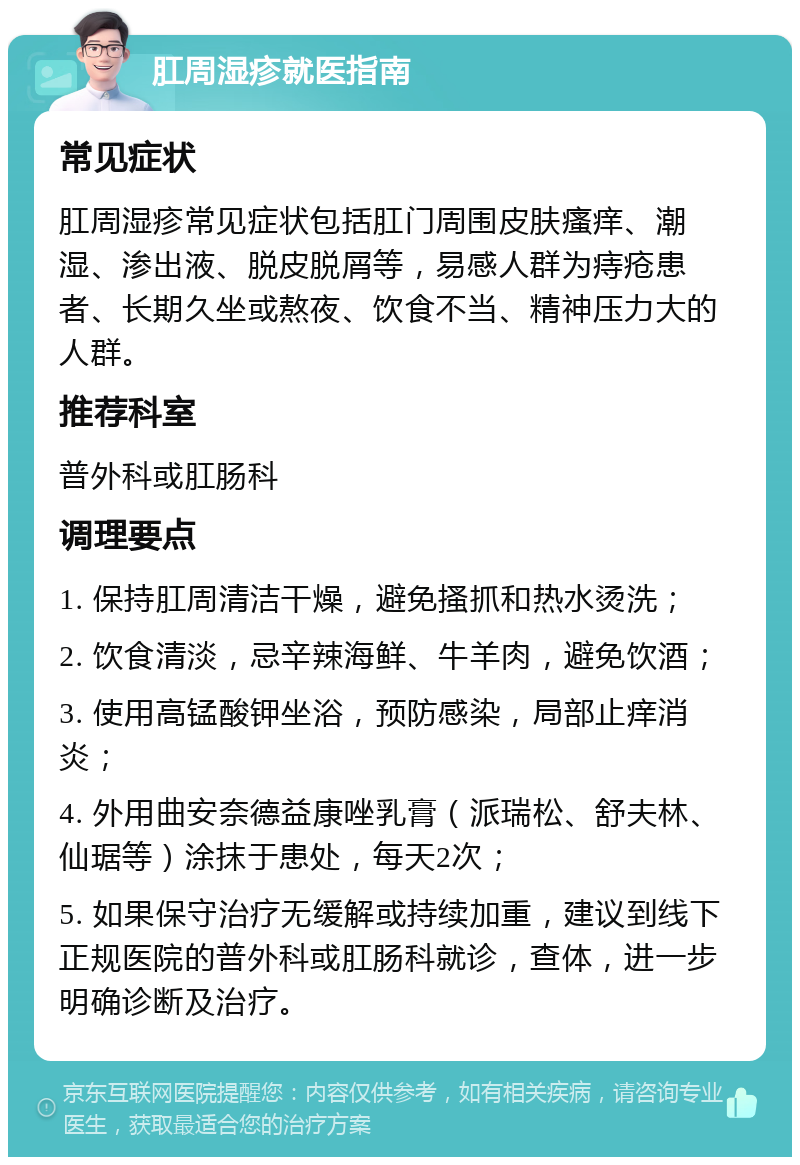 肛周湿疹就医指南 常见症状 肛周湿疹常见症状包括肛门周围皮肤瘙痒、潮湿、渗出液、脱皮脱屑等，易感人群为痔疮患者、长期久坐或熬夜、饮食不当、精神压力大的人群。 推荐科室 普外科或肛肠科 调理要点 1. 保持肛周清洁干燥，避免搔抓和热水烫洗； 2. 饮食清淡，忌辛辣海鲜、牛羊肉，避免饮酒； 3. 使用高锰酸钾坐浴，预防感染，局部止痒消炎； 4. 外用曲安奈德益康唑乳膏（派瑞松、舒夫林、仙琚等）涂抹于患处，每天2次； 5. 如果保守治疗无缓解或持续加重，建议到线下正规医院的普外科或肛肠科就诊，查体，进一步明确诊断及治疗。