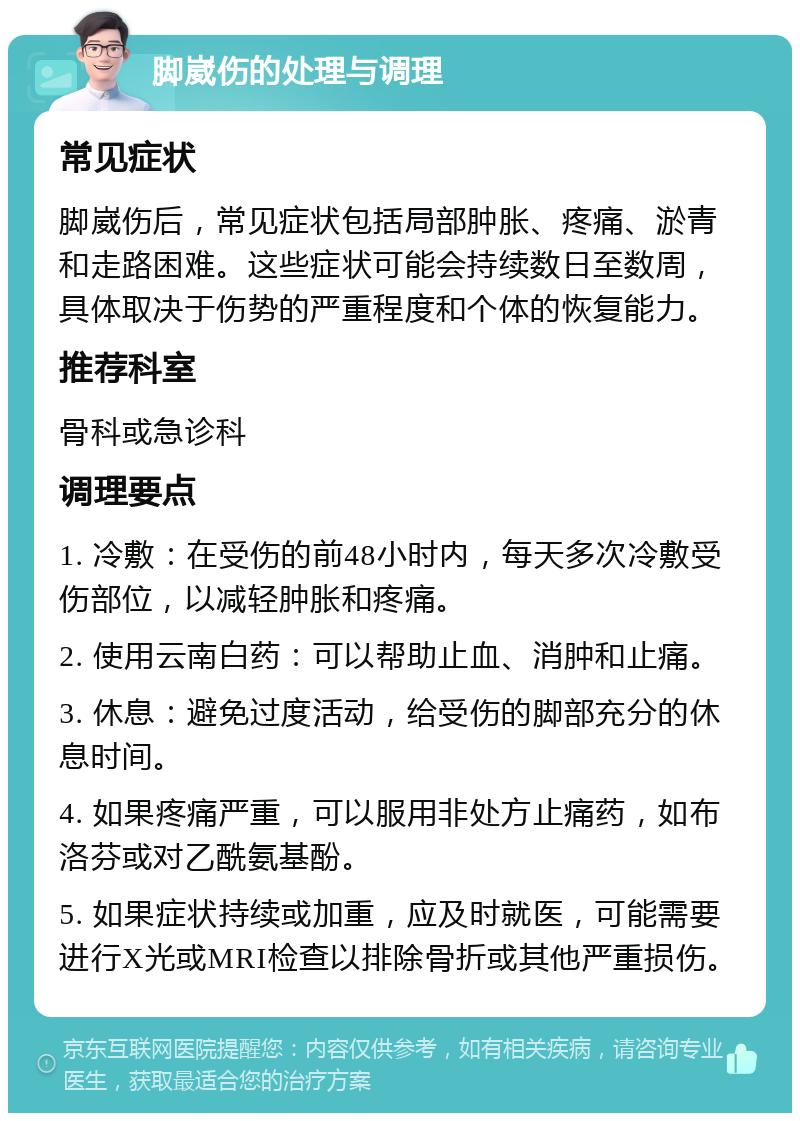 脚崴伤的处理与调理 常见症状 脚崴伤后，常见症状包括局部肿胀、疼痛、淤青和走路困难。这些症状可能会持续数日至数周，具体取决于伤势的严重程度和个体的恢复能力。 推荐科室 骨科或急诊科 调理要点 1. 冷敷：在受伤的前48小时内，每天多次冷敷受伤部位，以减轻肿胀和疼痛。 2. 使用云南白药：可以帮助止血、消肿和止痛。 3. 休息：避免过度活动，给受伤的脚部充分的休息时间。 4. 如果疼痛严重，可以服用非处方止痛药，如布洛芬或对乙酰氨基酚。 5. 如果症状持续或加重，应及时就医，可能需要进行X光或MRI检查以排除骨折或其他严重损伤。