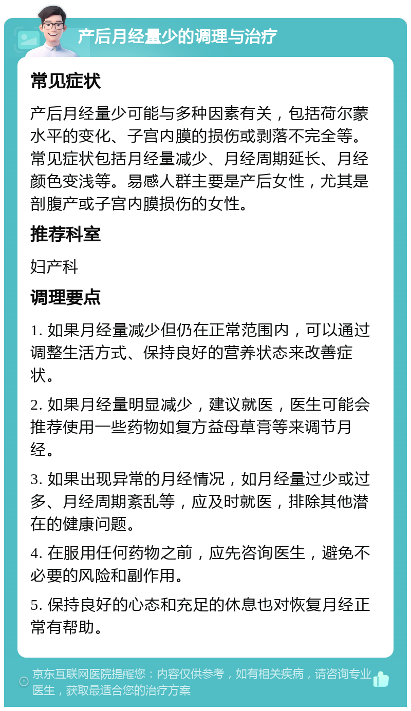 产后月经量少的调理与治疗 常见症状 产后月经量少可能与多种因素有关，包括荷尔蒙水平的变化、子宫内膜的损伤或剥落不完全等。常见症状包括月经量减少、月经周期延长、月经颜色变浅等。易感人群主要是产后女性，尤其是剖腹产或子宫内膜损伤的女性。 推荐科室 妇产科 调理要点 1. 如果月经量减少但仍在正常范围内，可以通过调整生活方式、保持良好的营养状态来改善症状。 2. 如果月经量明显减少，建议就医，医生可能会推荐使用一些药物如复方益母草膏等来调节月经。 3. 如果出现异常的月经情况，如月经量过少或过多、月经周期紊乱等，应及时就医，排除其他潜在的健康问题。 4. 在服用任何药物之前，应先咨询医生，避免不必要的风险和副作用。 5. 保持良好的心态和充足的休息也对恢复月经正常有帮助。