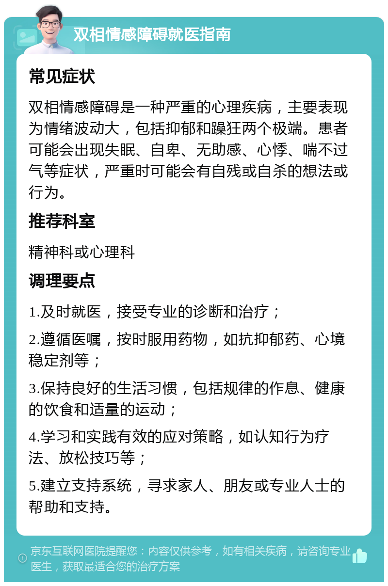 双相情感障碍就医指南 常见症状 双相情感障碍是一种严重的心理疾病，主要表现为情绪波动大，包括抑郁和躁狂两个极端。患者可能会出现失眠、自卑、无助感、心悸、喘不过气等症状，严重时可能会有自残或自杀的想法或行为。 推荐科室 精神科或心理科 调理要点 1.及时就医，接受专业的诊断和治疗； 2.遵循医嘱，按时服用药物，如抗抑郁药、心境稳定剂等； 3.保持良好的生活习惯，包括规律的作息、健康的饮食和适量的运动； 4.学习和实践有效的应对策略，如认知行为疗法、放松技巧等； 5.建立支持系统，寻求家人、朋友或专业人士的帮助和支持。