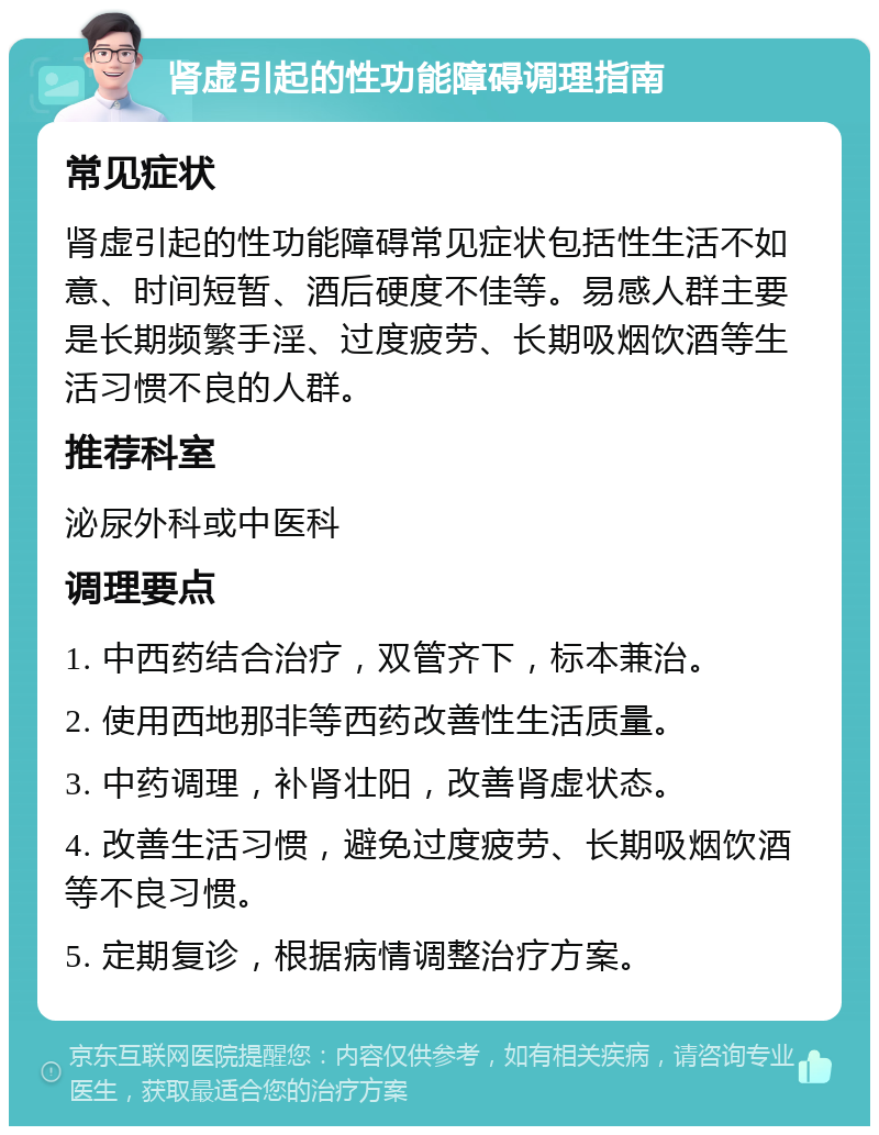 肾虚引起的性功能障碍调理指南 常见症状 肾虚引起的性功能障碍常见症状包括性生活不如意、时间短暂、酒后硬度不佳等。易感人群主要是长期频繁手淫、过度疲劳、长期吸烟饮酒等生活习惯不良的人群。 推荐科室 泌尿外科或中医科 调理要点 1. 中西药结合治疗，双管齐下，标本兼治。 2. 使用西地那非等西药改善性生活质量。 3. 中药调理，补肾壮阳，改善肾虚状态。 4. 改善生活习惯，避免过度疲劳、长期吸烟饮酒等不良习惯。 5. 定期复诊，根据病情调整治疗方案。