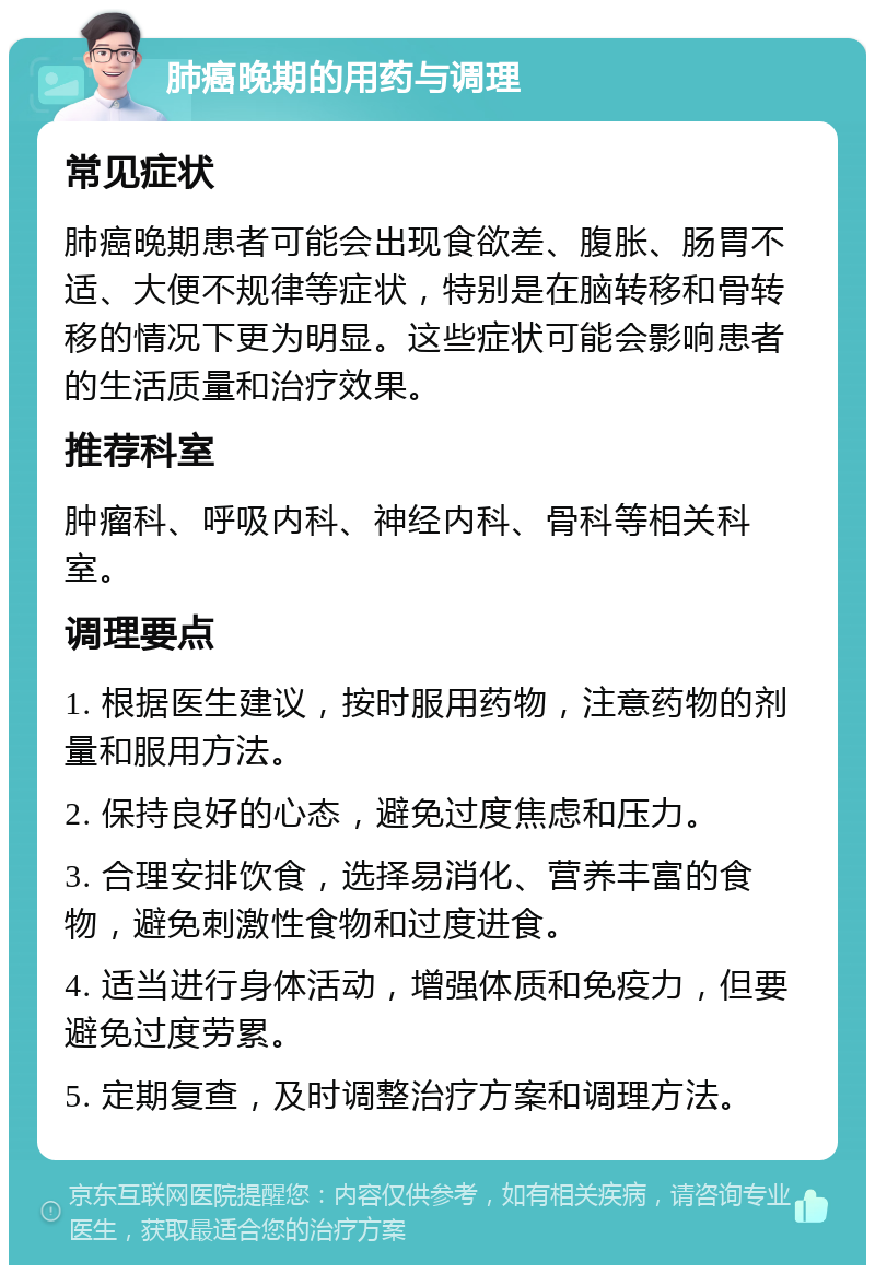 肺癌晚期的用药与调理 常见症状 肺癌晚期患者可能会出现食欲差、腹胀、肠胃不适、大便不规律等症状，特别是在脑转移和骨转移的情况下更为明显。这些症状可能会影响患者的生活质量和治疗效果。 推荐科室 肿瘤科、呼吸内科、神经内科、骨科等相关科室。 调理要点 1. 根据医生建议，按时服用药物，注意药物的剂量和服用方法。 2. 保持良好的心态，避免过度焦虑和压力。 3. 合理安排饮食，选择易消化、营养丰富的食物，避免刺激性食物和过度进食。 4. 适当进行身体活动，增强体质和免疫力，但要避免过度劳累。 5. 定期复查，及时调整治疗方案和调理方法。