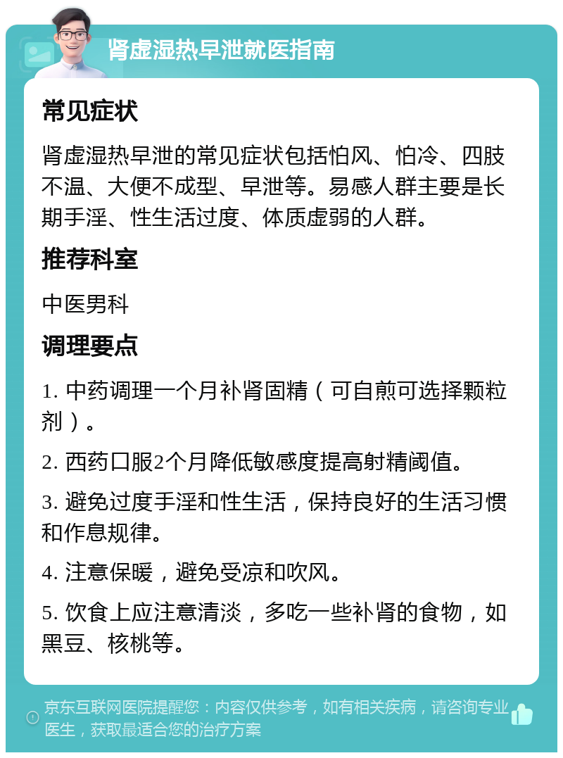 肾虚湿热早泄就医指南 常见症状 肾虚湿热早泄的常见症状包括怕风、怕冷、四肢不温、大便不成型、早泄等。易感人群主要是长期手淫、性生活过度、体质虚弱的人群。 推荐科室 中医男科 调理要点 1. 中药调理一个月补肾固精（可自煎可选择颗粒剂）。 2. 西药口服2个月降低敏感度提高射精阈值。 3. 避免过度手淫和性生活，保持良好的生活习惯和作息规律。 4. 注意保暖，避免受凉和吹风。 5. 饮食上应注意清淡，多吃一些补肾的食物，如黑豆、核桃等。