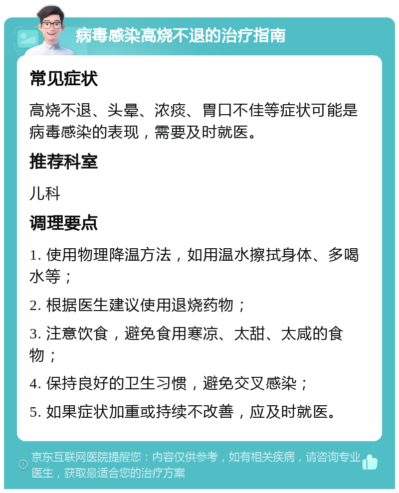 病毒感染高烧不退的治疗指南 常见症状 高烧不退、头晕、浓痰、胃口不佳等症状可能是病毒感染的表现，需要及时就医。 推荐科室 儿科 调理要点 1. 使用物理降温方法，如用温水擦拭身体、多喝水等； 2. 根据医生建议使用退烧药物； 3. 注意饮食，避免食用寒凉、太甜、太咸的食物； 4. 保持良好的卫生习惯，避免交叉感染； 5. 如果症状加重或持续不改善，应及时就医。