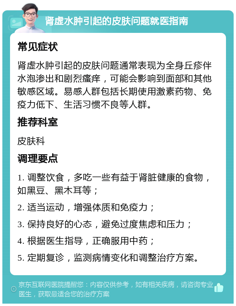 肾虚水肿引起的皮肤问题就医指南 常见症状 肾虚水肿引起的皮肤问题通常表现为全身丘疹伴水泡渗出和剧烈瘙痒，可能会影响到面部和其他敏感区域。易感人群包括长期使用激素药物、免疫力低下、生活习惯不良等人群。 推荐科室 皮肤科 调理要点 1. 调整饮食，多吃一些有益于肾脏健康的食物，如黑豆、黑木耳等； 2. 适当运动，增强体质和免疫力； 3. 保持良好的心态，避免过度焦虑和压力； 4. 根据医生指导，正确服用中药； 5. 定期复诊，监测病情变化和调整治疗方案。