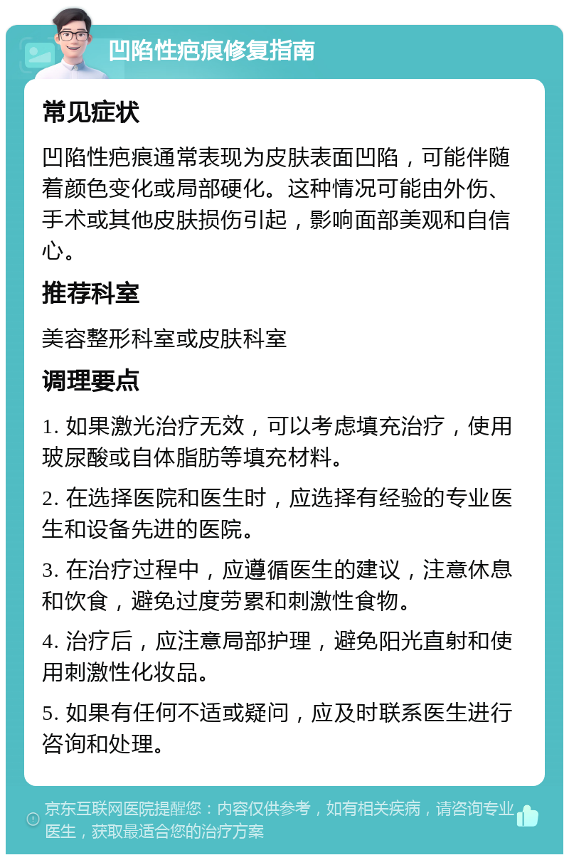 凹陷性疤痕修复指南 常见症状 凹陷性疤痕通常表现为皮肤表面凹陷，可能伴随着颜色变化或局部硬化。这种情况可能由外伤、手术或其他皮肤损伤引起，影响面部美观和自信心。 推荐科室 美容整形科室或皮肤科室 调理要点 1. 如果激光治疗无效，可以考虑填充治疗，使用玻尿酸或自体脂肪等填充材料。 2. 在选择医院和医生时，应选择有经验的专业医生和设备先进的医院。 3. 在治疗过程中，应遵循医生的建议，注意休息和饮食，避免过度劳累和刺激性食物。 4. 治疗后，应注意局部护理，避免阳光直射和使用刺激性化妆品。 5. 如果有任何不适或疑问，应及时联系医生进行咨询和处理。